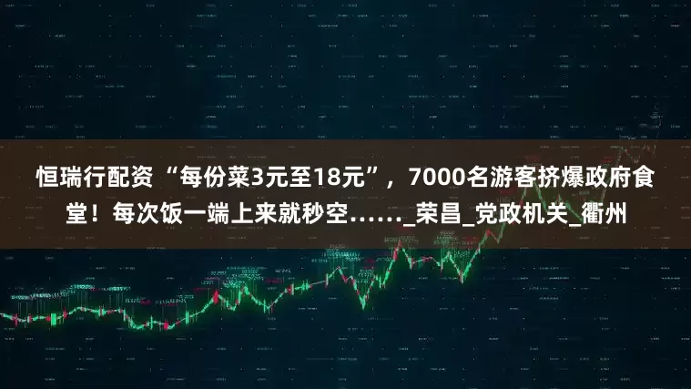 恒瑞行配资 “每份菜3元至18元”，7000名游客挤爆政府食堂！每次饭一端上来就秒空……_荣昌_党政机关_衢州