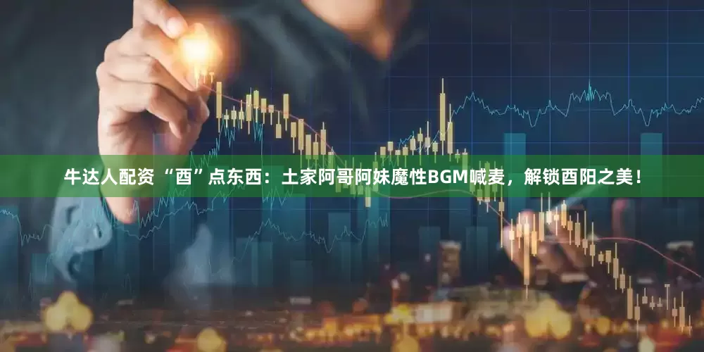 牛达人配资 “酉”点东西：土家阿哥阿妹魔性BGM喊麦，解锁酉阳之美！