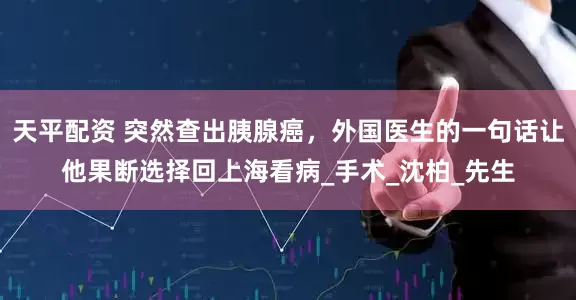 天平配资 突然查出胰腺癌，外国医生的一句话让他果断选择回上海看病_手术_沈柏_先生