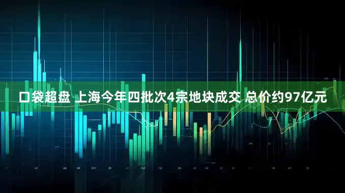 口袋超盘 上海今年四批次4宗地块成交 总价约97亿元