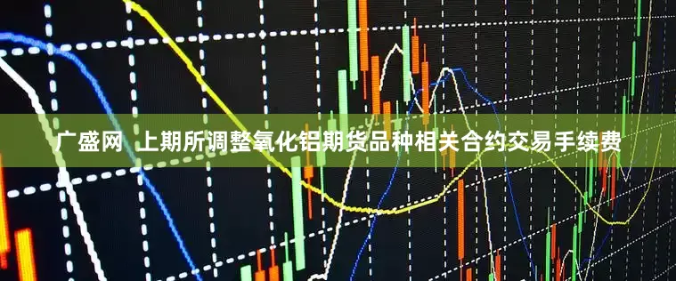 广盛网  上期所调整氧化铝期货品种相关合约交易手续费