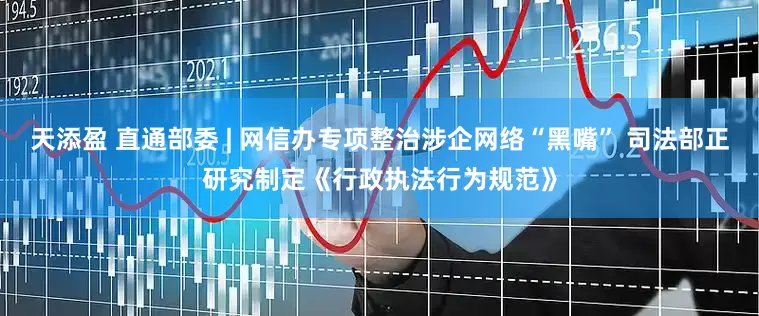 天添盈 直通部委 | 网信办专项整治涉企网络“黑嘴” 司法部正研究制定《行政执法行为规范》