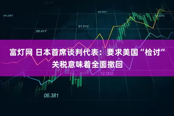富灯网 日本首席谈判代表：要求美国“检讨”关税意味着全面撤回