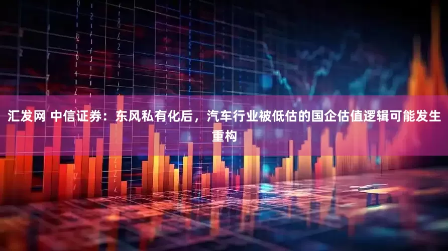 汇发网 中信证券：东风私有化后，汽车行业被低估的国企估值逻辑可能发生重构