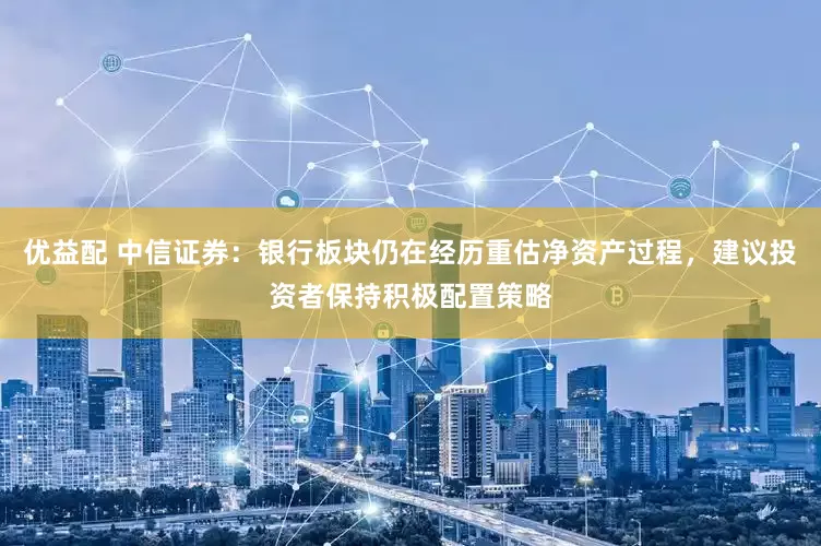 优益配 中信证券：银行板块仍在经历重估净资产过程，建议投资者保持积极配置策略