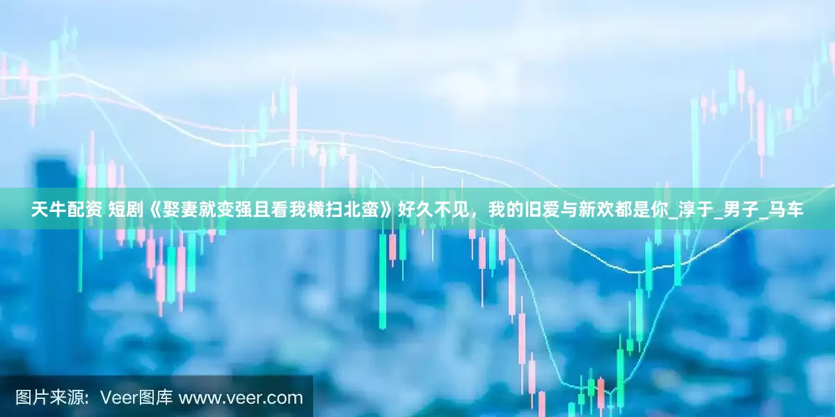 天牛配资 短剧《娶妻就变强且看我横扫北蛮》好久不见，我的旧爱与新欢都是你_淳于_男子_马车