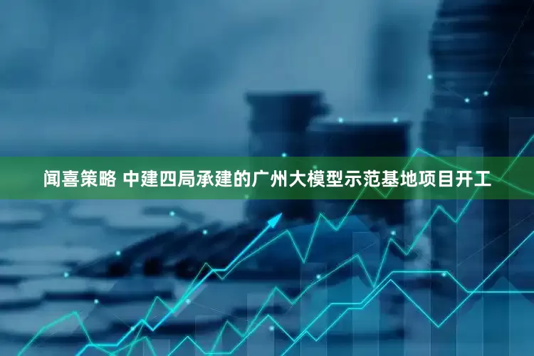 闻喜策略 中建四局承建的广州大模型示范基地项目开工