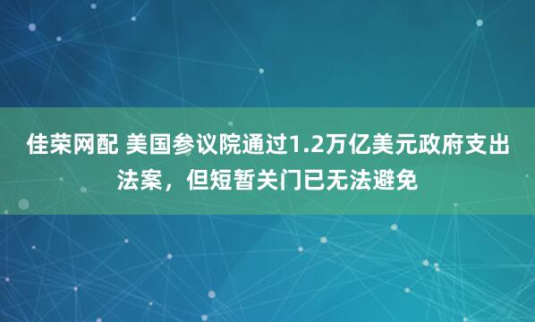 佳荣网配 美国参议院通过1.2万亿美元政府支出法案，但短暂关门已无法避免