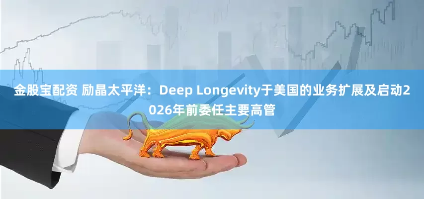 金股宝配资 励晶太平洋：Deep Longevity于美国的业务扩展及启动2026年前委任主要高管