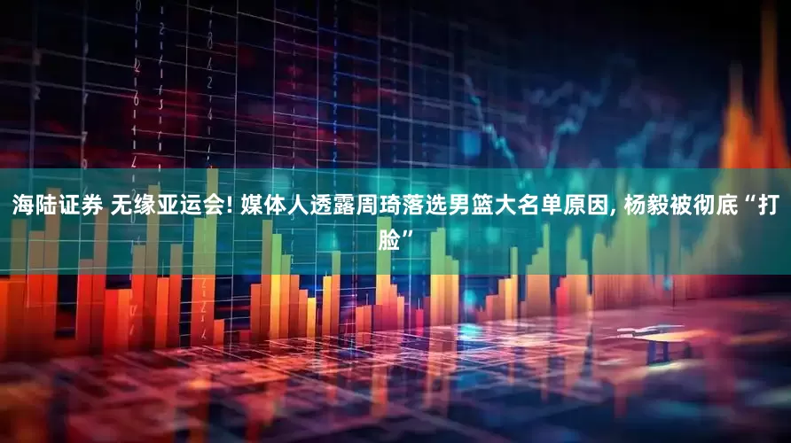 海陆证券 无缘亚运会! 媒体人透露周琦落选男篮大名单原因, 杨毅被彻底“打脸”
