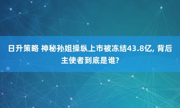 日升策略 神秘孙姐操纵上市被冻结43.8亿, 背后主使者到底是谁?